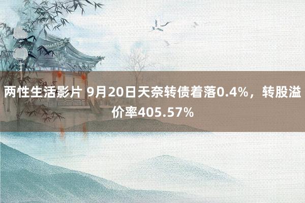 两性生活影片 9月20日天奈转债着落0.4%，转股溢价率405.57%