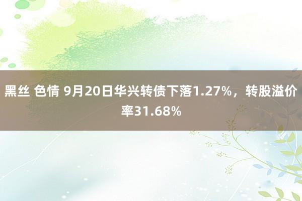 黑丝 色情 9月20日华兴转债下落1.27%，转股溢价率31.68%