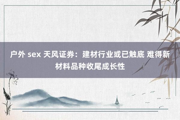 户外 sex 天风证券：建材行业或已触底 难得新材料品种收尾成长性