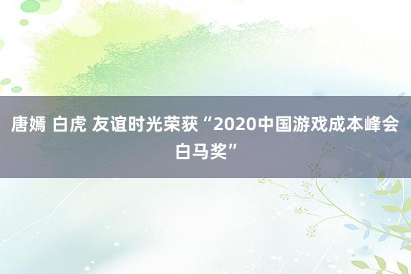 唐嫣 白虎 友谊时光荣获“2020中国游戏成本峰会白马奖”