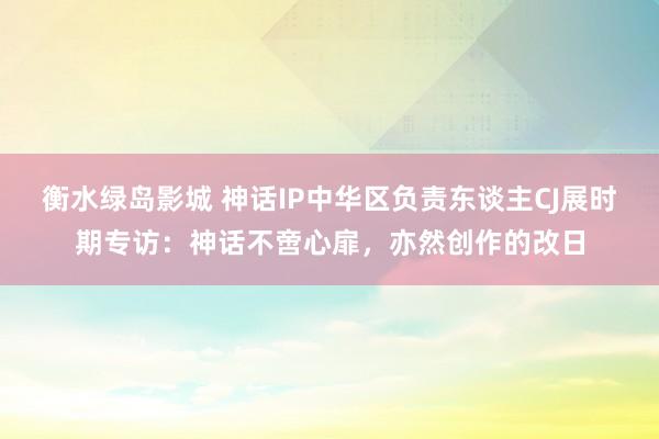 衡水绿岛影城 神话IP中华区负责东谈主CJ展时期专访：神话不啻心扉，亦然创作的改日