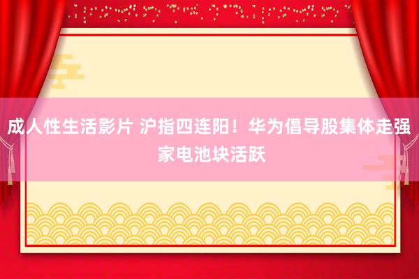 成人性生活影片 沪指四连阳！华为倡导股集体走强 家电池块活跃