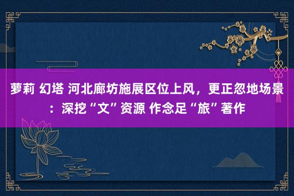 萝莉 幻塔 河北廊坊施展区位上风，更正忽地场景：深挖“文”资源 作念足“旅”著作