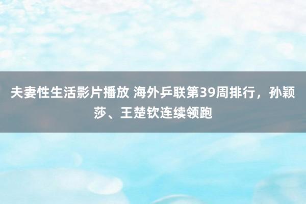 夫妻性生活影片播放 海外乒联第39周排行，孙颖莎、王楚钦连续领跑