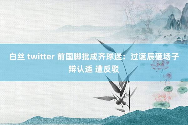 白丝 twitter 前国脚批成齐球迷：过诞辰砸场子辩认适 遭反驳