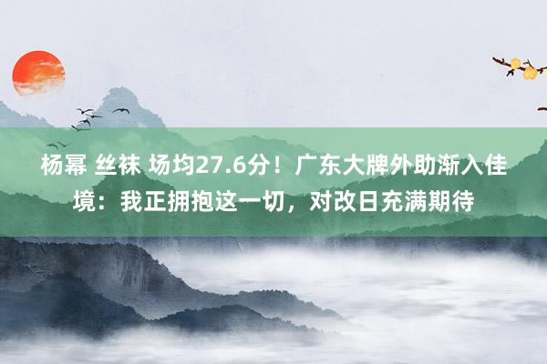 杨幂 丝袜 场均27.6分！广东大牌外助渐入佳境：我正拥抱这一切，对改日充满期待