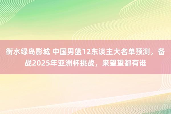 衡水绿岛影城 中国男篮12东谈主大名单预测，备战2025年亚洲杯挑战，来望望都有谁