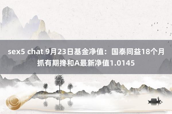 sex5 chat 9月23日基金净值：国泰同益18个月抓有期搀和A最新净值1.0145