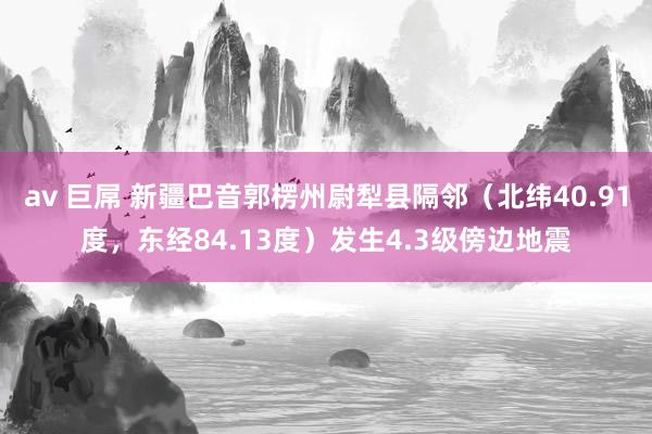 av 巨屌 新疆巴音郭楞州尉犁县隔邻（北纬40.91度，东经84.13度）发生4.3级傍边地震