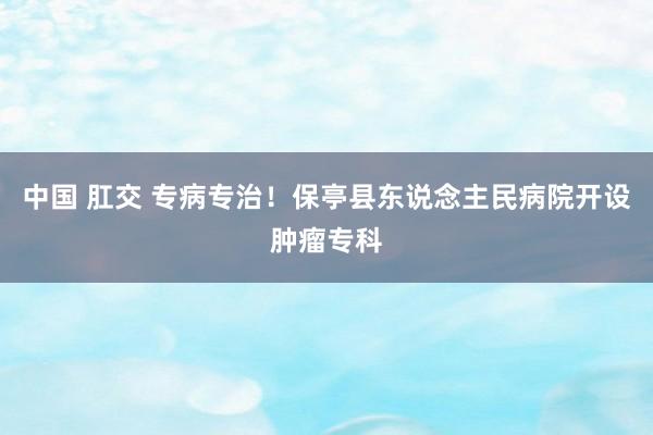 中国 肛交 专病专治！保亭县东说念主民病院开设肿瘤专科