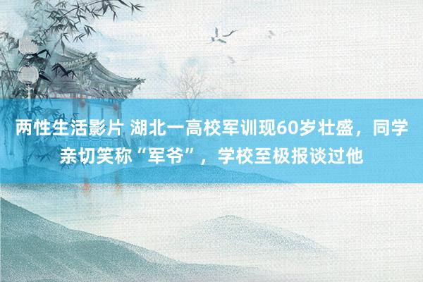 两性生活影片 湖北一高校军训现60岁壮盛，同学亲切笑称“军爷”，学校至极报谈过他