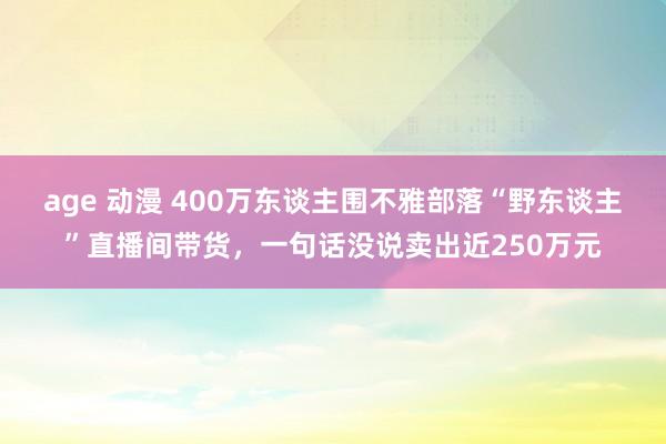 age 动漫 400万东谈主围不雅部落“野东谈主”直播间带货，一句话没说卖出近250万元