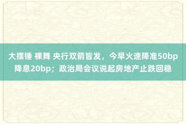 大摆锤 裸舞 央行双箭皆发，今早火速降准50bp降息20bp；政治局会议说起房地产止跌回稳