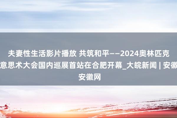 夫妻性生活影片播放 共筑和平——2024奥林匹克好意思术大会国内巡展首站在合肥开幕_大皖新闻 | 安徽网