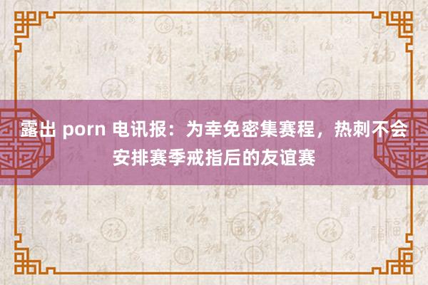 露出 porn 电讯报：为幸免密集赛程，热刺不会安排赛季戒指后的友谊赛