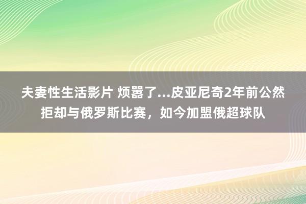 夫妻性生活影片 烦嚣了...皮亚尼奇2年前公然拒却与俄罗斯比赛，如今加盟俄超球队