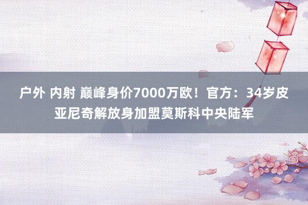 户外 内射 巅峰身价7000万欧！官方：34岁皮亚尼奇解放身加盟莫斯科中央陆军