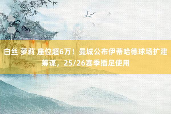 白丝 萝莉 座位超6万！曼城公布伊蒂哈德球场扩建筹谋，25/26赛季插足使用