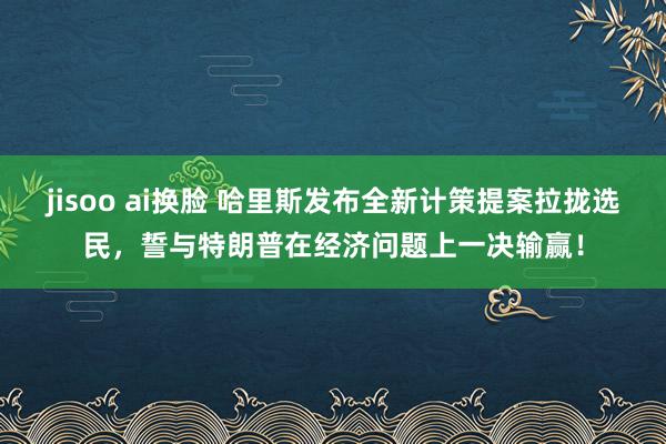 jisoo ai换脸 哈里斯发布全新计策提案拉拢选民，誓与特朗普在经济问题上一决输赢！