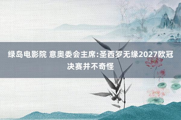 绿岛电影院 意奥委会主席:圣西罗无缘2027欧冠决赛并不奇怪