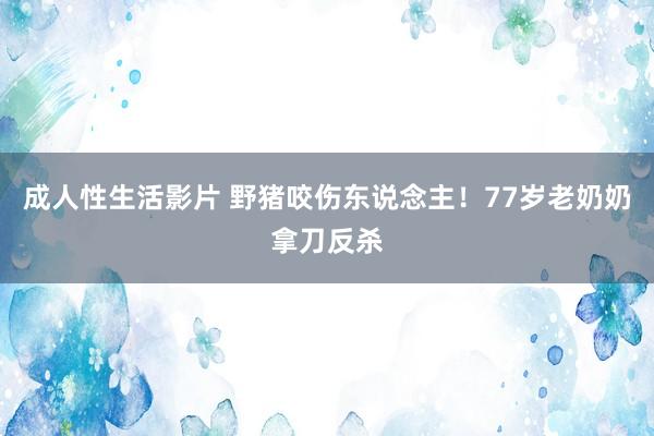 成人性生活影片 野猪咬伤东说念主！77岁老奶奶拿刀反杀