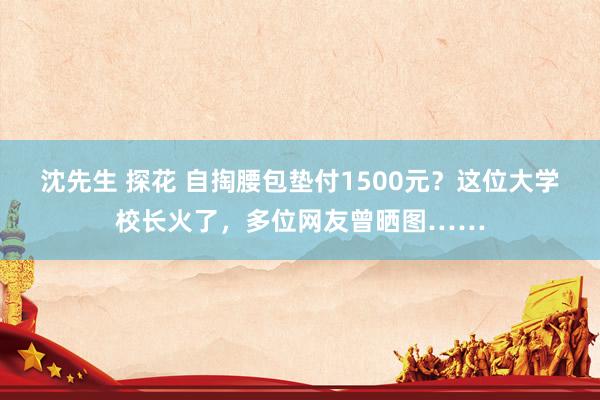 沈先生 探花 自掏腰包垫付1500元？这位大学校长火了，多位网友曾晒图……