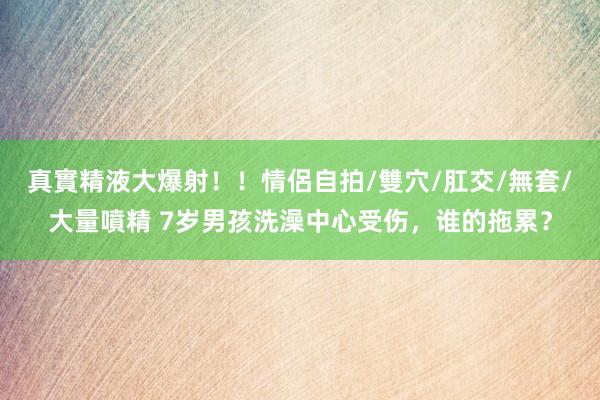 真實精液大爆射！！情侶自拍/雙穴/肛交/無套/大量噴精 7岁男孩洗澡中心受伤，谁的拖累？