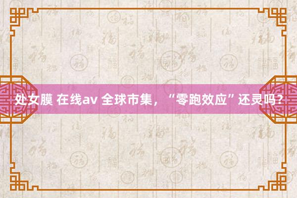 处女膜 在线av 全球市集，“零跑效应”还灵吗？