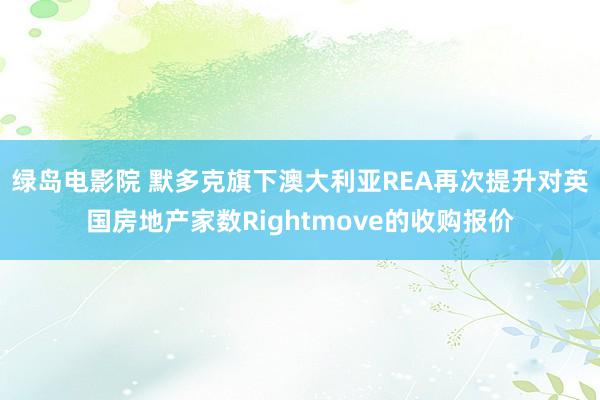 绿岛电影院 默多克旗下澳大利亚REA再次提升对英国房地产家数Rightmove的收购报价