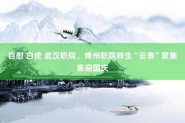 自慰 白虎 武汉职院、博州职院师生“云表”聚集喜迎国庆