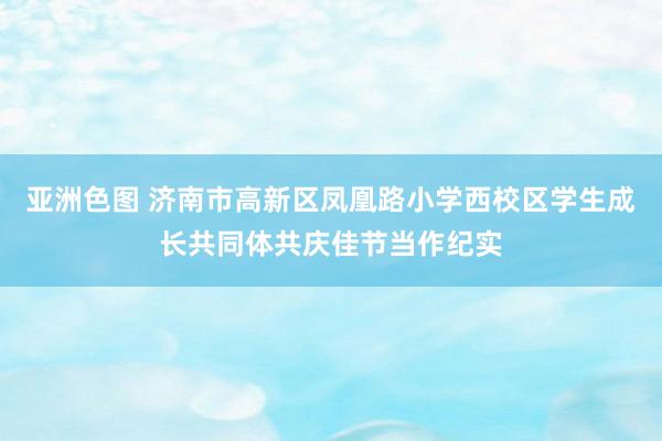 亚洲色图 济南市高新区凤凰路小学西校区学生成长共同体共庆佳节当作纪实