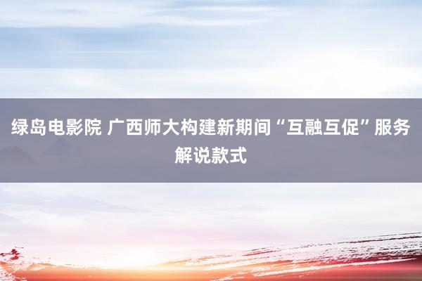 绿岛电影院 广西师大构建新期间“互融互促”服务解说款式