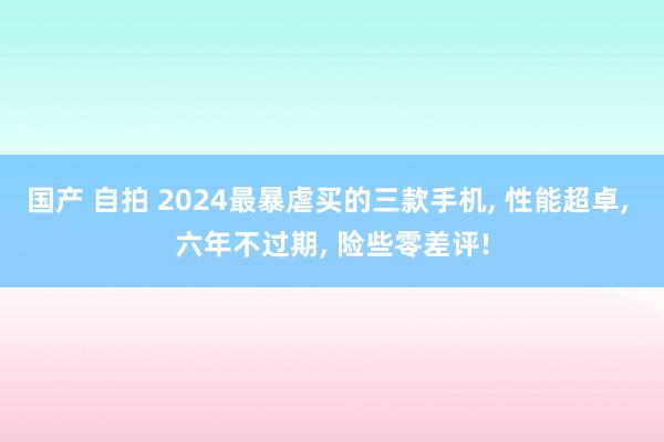 国产 自拍 2024最暴虐买的三款手机， 性能超卓， 六年不过期， 险些零差评!