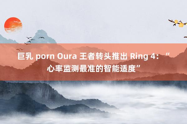 巨乳 porn Oura 王者转头推出 Ring 4：“心率监测最准的智能适度”