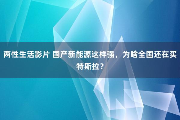 两性生活影片 国产新能源这样强，为啥全国还在买特斯拉？