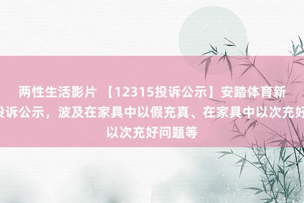 两性生活影片 【12315投诉公示】安踏体育新增4件投诉公示，波及在家具中以假充真、在家具中以次充好问题等