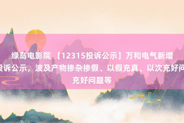 绿岛电影院 【12315投诉公示】万和电气新增4件投诉公示，波及产物掺杂掺假、以假充真、以次充好问题等