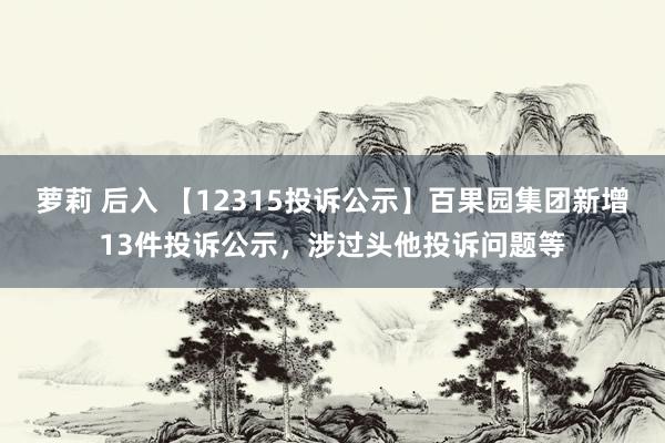 萝莉 后入 【12315投诉公示】百果园集团新增13件投诉公示，涉过头他投诉问题等