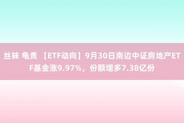 丝袜 龟责 【ETF动向】9月30日南边中证房地产ETF基金涨9.97%，份额增多7.38亿份