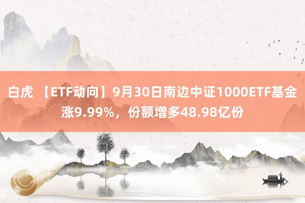 白虎 【ETF动向】9月30日南边中证1000ETF基金涨9.99%，份额增多48.98亿份