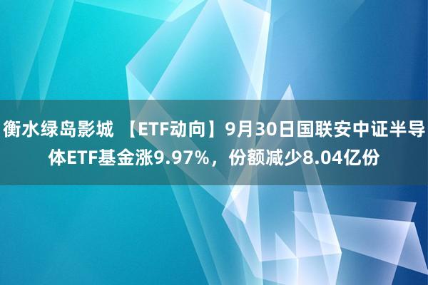 衡水绿岛影城 【ETF动向】9月30日国联安中证半导体ETF基金涨9.97%，份额减少8.04亿份