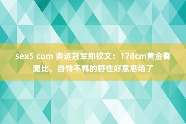 sex5 com 奥运冠军郑钦文：178cm黄金臀腿比，自恃不羁的野性好意思绝了