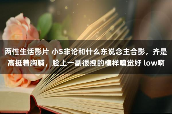 两性生活影片 小S非论和什么东说念主合影，齐是高挺着胸脯，脸上一副很拽的模样嗅觉好 low啊