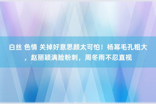 白丝 色情 关掉好意思颜太可怕！杨幂毛孔粗大，赵丽颖满脸粉刺，周冬雨不忍直视