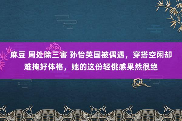 麻豆 周处除三害 孙怡英国被偶遇，穿搭空闲却难掩好体格，她的这份轻佻感果然很绝