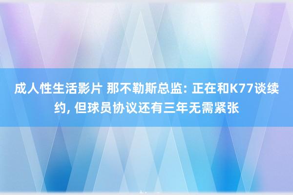 成人性生活影片 那不勒斯总监: 正在和K77谈续约， 但球员协议还有三年无需紧张