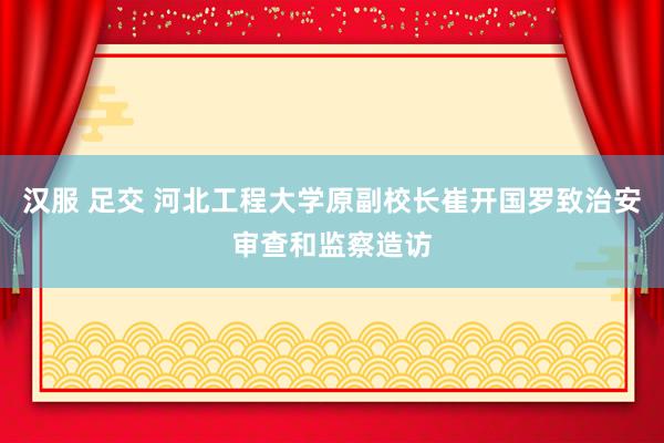 汉服 足交 河北工程大学原副校长崔开国罗致治安审查和监察造访