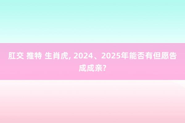 肛交 推特 生肖虎， 2024、2025年能否有但愿告成成亲?