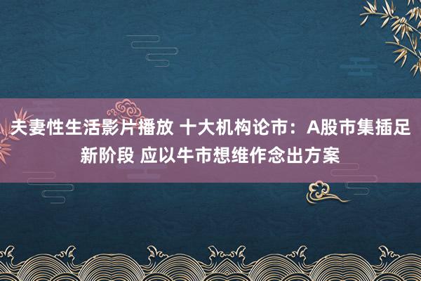 夫妻性生活影片播放 十大机构论市：A股市集插足新阶段 应以牛市想维作念出方案