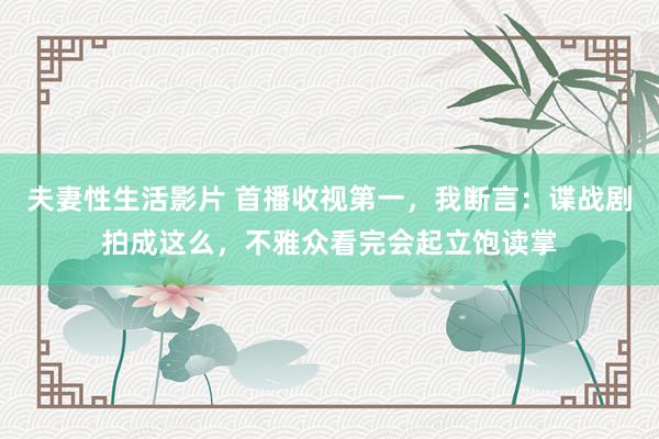 夫妻性生活影片 首播收视第一，我断言：谍战剧拍成这么，不雅众看完会起立饱读掌